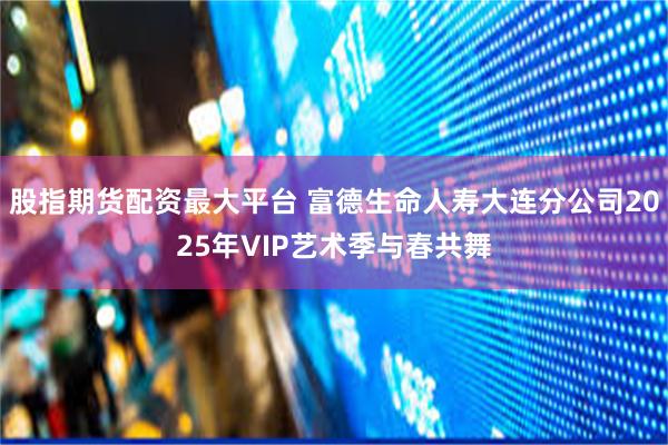 股指期货配资最大平台 富德生命人寿大连分公司2025年VIP艺术季与春共舞