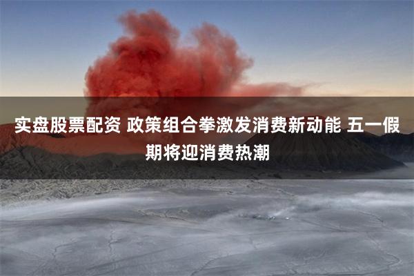 实盘股票配资 政策组合拳激发消费新动能 五一假期将迎消费热潮