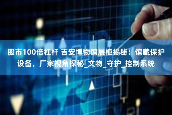 股市100倍杠杆 吉安博物馆展柜揭秘：馆藏保护设备，厂家视角探秘_文物_守护_控制系统
