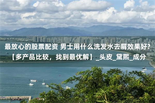 最放心的股票配资 男士用什么洗发水去屑效果好?【多产品比较，找到最优解】_头皮_黛熙_成分