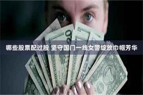 哪些股票配过股 坚守国门一线女警绽放巾帼芳华