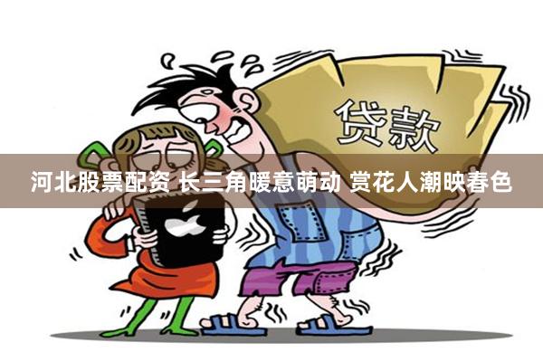 河北股票配资 长三角暖意萌动 赏花人潮映春色