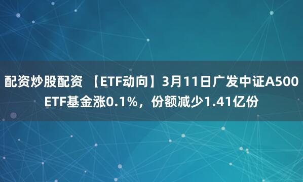 配资炒股配资 【ETF动向】3月11日广发中证A500ETF基金涨0.1%，份额减少1.41亿份