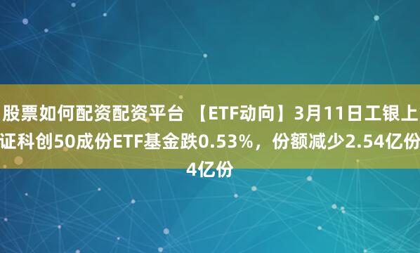 股票如何配资配资平台 【ETF动向】3月11日工银上证科创50成份ETF基金跌0.53%，份额减少2.54亿份