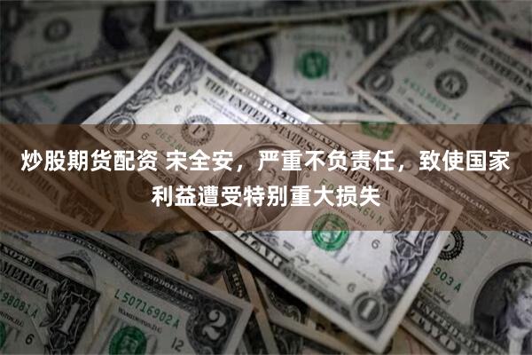 炒股期货配资 宋全安，严重不负责任，致使国家利益遭受特别重大损失