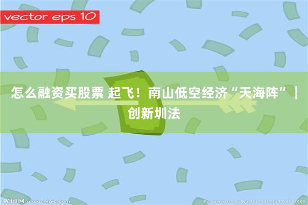 怎么融资买股票 起飞！南山低空经济“天海阵”｜创新圳法