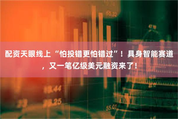 配资天眼线上 “怕投错更怕错过”！具身智能赛道，又一笔亿级美元融资来了！