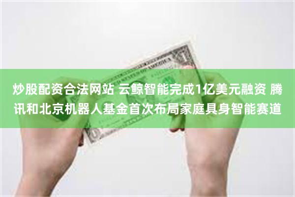 炒股配资合法网站 云鲸智能完成1亿美元融资 腾讯和北京机器人基金首次布局家庭具身智能赛道