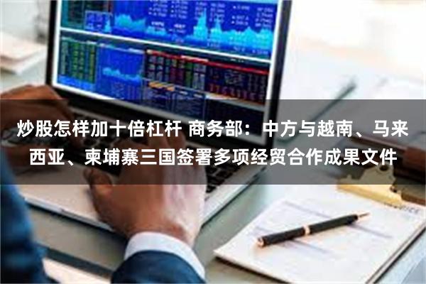 炒股怎样加十倍杠杆 商务部：中方与越南、马来西亚、柬埔寨三国签署多项经贸合作成果文件