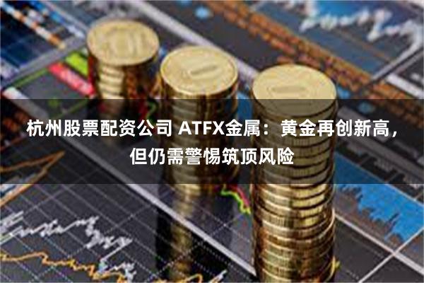 杭州股票配资公司 ATFX金属：黄金再创新高，但仍需警惕筑顶风险