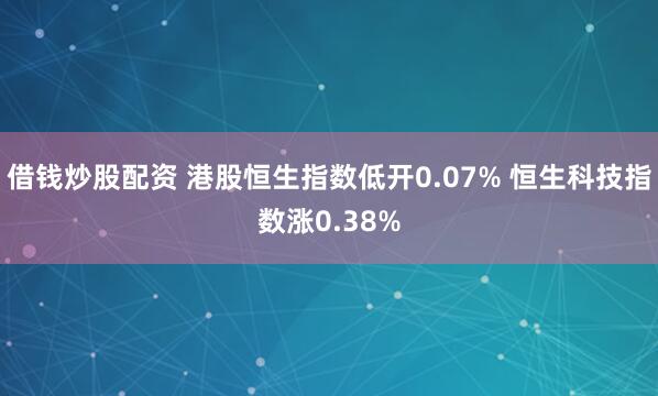 借钱炒股配资 港股恒生指数低开0.07% 恒生科技指数涨0.38%