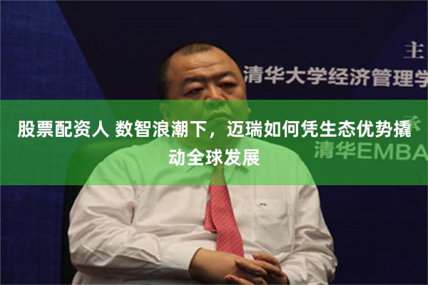 股票配资人 数智浪潮下，迈瑞如何凭生态优势撬动全球发展