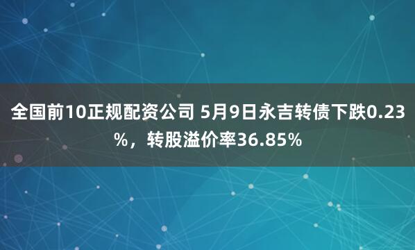 全国前10正规配资公司 5月9日永吉转债下跌0.23%，转股溢价率36.85%