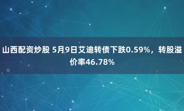 山西配资炒股 5月9日艾迪转债下跌0.59%，转股溢价率46.78%