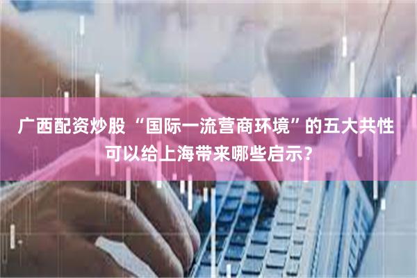 广西配资炒股 “国际一流营商环境”的五大共性 可以给上海带来哪些启示？