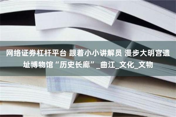 网络证劵杠杆平台 跟着小小讲解员 漫步大明宫遗址博物馆“历史长廊”_曲江_文化_文物