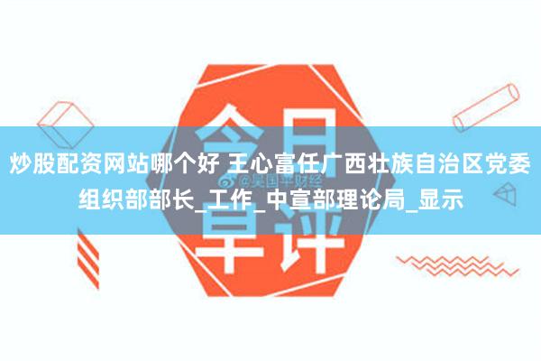 炒股配资网站哪个好 王心富任广西壮族自治区党委组织部部长_工作_中宣部理论局_显示