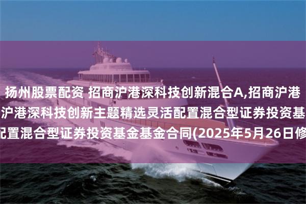 扬州股票配资 招商沪港深科技创新混合A,招商沪港深科技创新混合C: 招商沪港深科技创新主题精选灵活配置混合型证券投资基金基金合同(2025年5月26日修订)