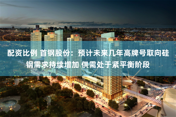 配资比例 首钢股份：预计未来几年高牌号取向硅钢需求持续增加 供需处于紧平衡阶段