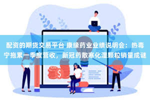 配资的期货交易平台 康缘药业业绩说明会：热毒宁拖累一季度营收，新冠药散寒化湿颗粒销量成谜