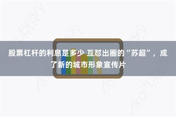 股票杠杆的利息是多少 互怼出圈的“苏超”，成了新的城市形象宣传片