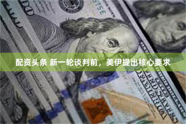配资头条 新一轮谈判前，美伊提出核心要求