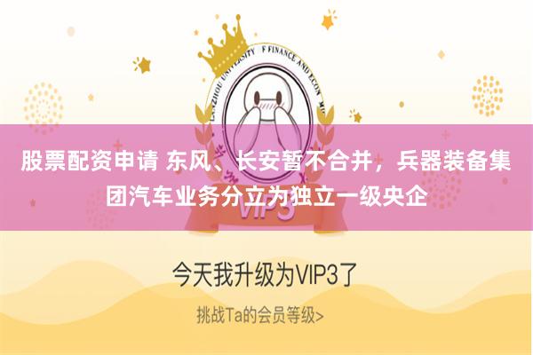 股票配资申请 东风、长安暂不合并，兵器装备集团汽车业务分立为独立一级央企
