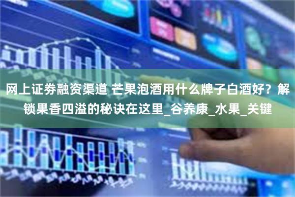 网上证劵融资渠道 芒果泡酒用什么牌子白酒好？解锁果香四溢的秘诀在这里_谷养康_水果_关键