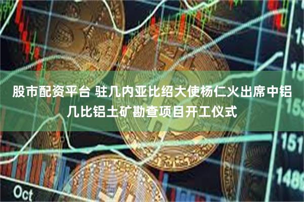 股市配资平台 驻几内亚比绍大使杨仁火出席中铝几比铝土矿勘查项目开工仪式