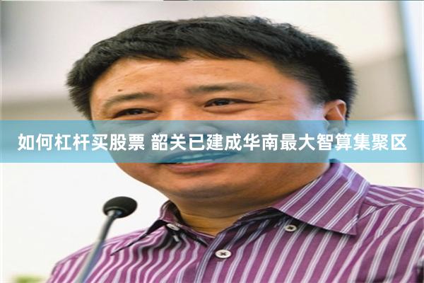 如何杠杆买股票 韶关已建成华南最大智算集聚区