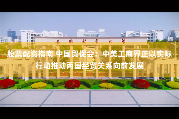 股票配资指南 中国贸促会：中美工商界正以实际行动推动两国经贸关系向前发展