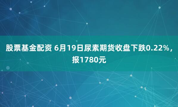 股票基金配资 6月19日尿素期货收盘下跌0.22%，报1780元
