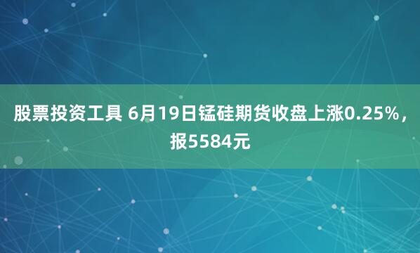 股票投资工具 6月19日锰硅期货收盘上涨0.25%，报5584元