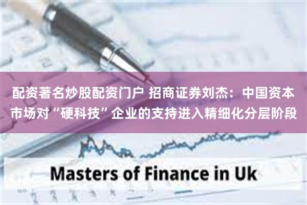 配资著名炒股配资门户 招商证券刘杰：中国资本市场对“硬科技”企业的支持进入精细化分层阶段