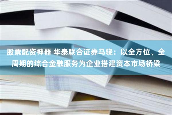 股票配资神器 华泰联合证券马骁：以全方位、全周期的综合金融服务为企业搭建资本市场桥梁