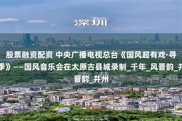 股票融资配资 中央广播电视总台《国风超有戏·寻风季》——国风音乐会在太原古县城录制_千年_风晋韵_并州