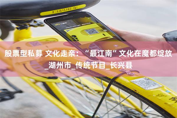 股票型私募 文化走亲：“最江南”文化在魔都绽放_湖州市_传统节目_长兴县