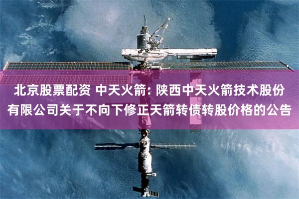 北京股票配资 中天火箭: 陕西中天火箭技术股份有限公司关于不向下修正天箭转债转股价格的公告