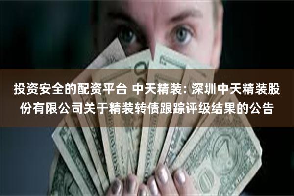 投资安全的配资平台 中天精装: 深圳中天精装股份有限公司关于精装转债跟踪评级结果的公告