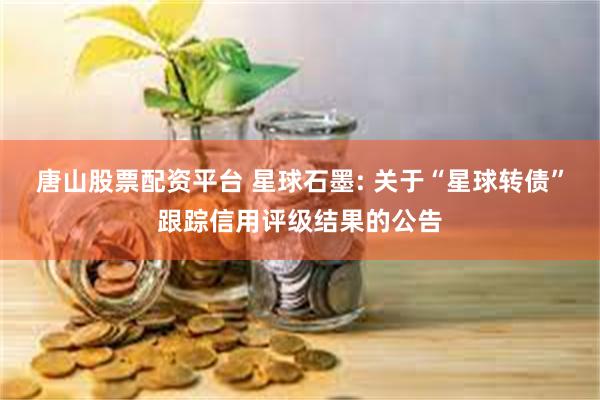 唐山股票配资平台 星球石墨: 关于“星球转债”跟踪信用评级结果的公告