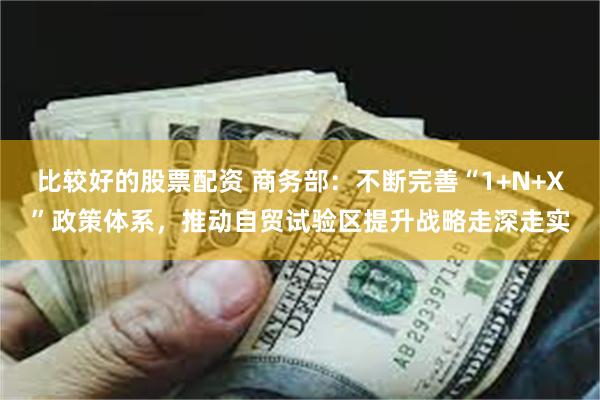 比较好的股票配资 商务部：不断完善“1+N+X”政策体系，推动自贸试验区提升战略走深走实