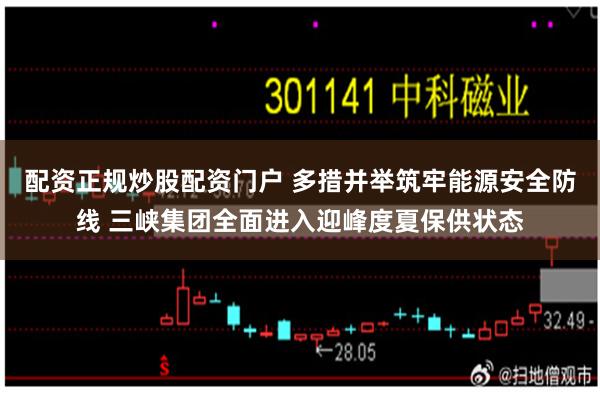 配资正规炒股配资门户 多措并举筑牢能源安全防线 三峡集团全面进入迎峰度夏保供状态