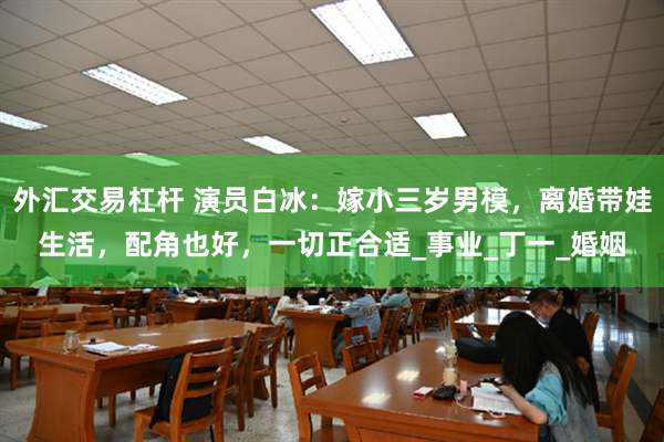 外汇交易杠杆 演员白冰：嫁小三岁男模，离婚带娃生活，配角也好，一切正合适_事业_丁一_婚姻