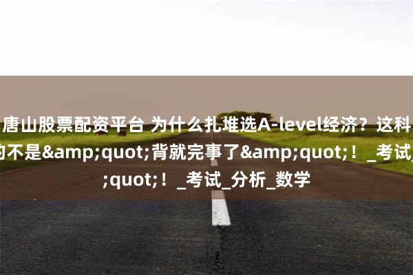 唐山股票配资平台 为什么扎堆选A-level经济？这科想拿A*真的不是&quot;背就完事了&quot;！_考试_分析_数学