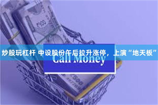 炒股玩杠杆 中设股份午后拉升涨停，上演“地天板”
