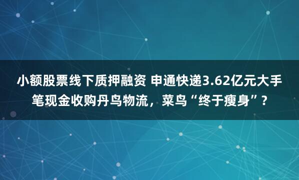 小额股票线下质押融资 申通快递3.62亿元大手笔现金收购丹鸟物流，菜鸟“终于瘦身”？