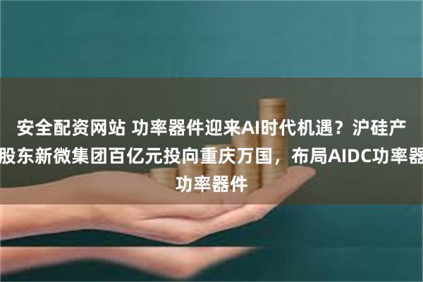 安全配资网站 功率器件迎来AI时代机遇？沪硅产业股东新微集团百亿元投向重庆万国，布局AIDC功率器件