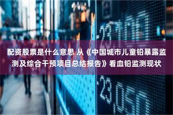 配资股票是什么意思 从《中国城市儿童铅暴露监测及综合干预项目总结报告》看血铅监测现状