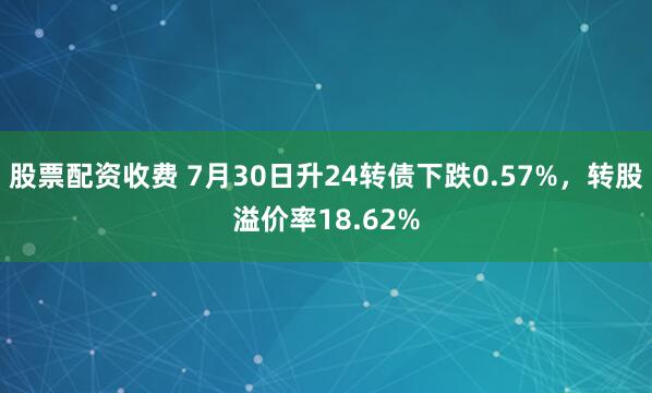 股票配资收费 7月30日升24转债下跌0.57%，转股溢价率18.62%