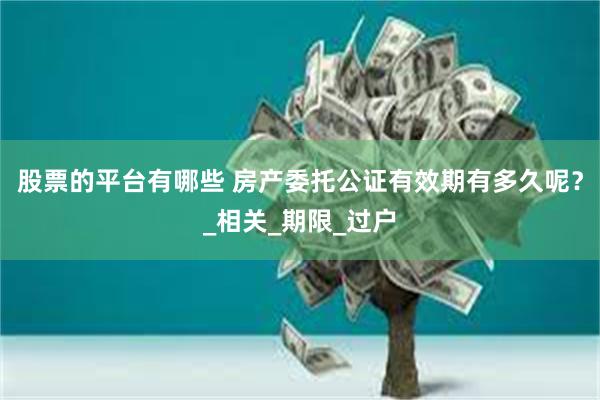 股票的平台有哪些 房产委托公证有效期有多久呢？_相关_期限_过户